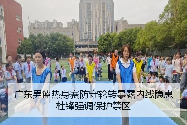 广东男篮热身赛防守轮转暴露内线隐患杜锋强调保护禁区